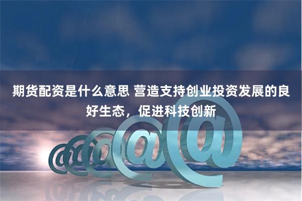 期货配资是什么意思 营造支持创业投资发展的良好生态，促进科技创新