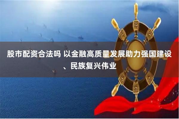 股市配资合法吗 以金融高质量发展助力强国建设、民族复兴伟业