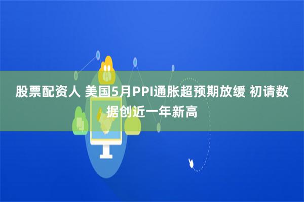 股票配资人 美国5月PPI通胀超预期放缓 初请数据创近一年新高