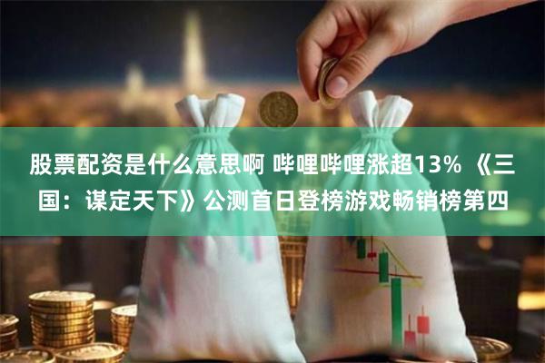 股票配资是什么意思啊 哔哩哔哩涨超13% 《三国：谋定天下》公测首日登榜游戏畅销榜第四
