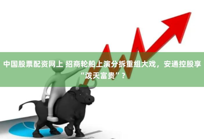 中国股票配资网上 招商轮船上演分拆重组大戏，安通控股享“泼天富贵”？