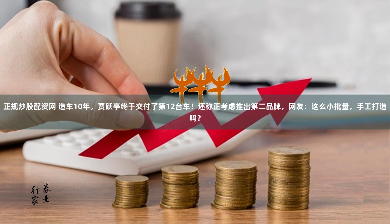 正规炒股配资网 造车10年，贾跃亭终于交付了第12台车！还称正考虑推出第二品牌，网友：这么小批量，手工打造吗？