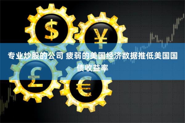 专业炒股的公司 疲弱的美国经济数据推低美国国债收益率