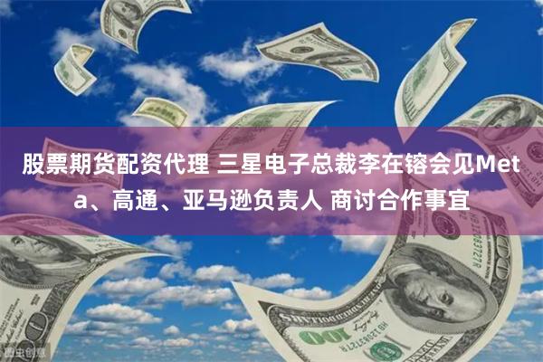 股票期货配资代理 三星电子总裁李在镕会见Meta、高通、亚马逊负责人 商讨合作事宜