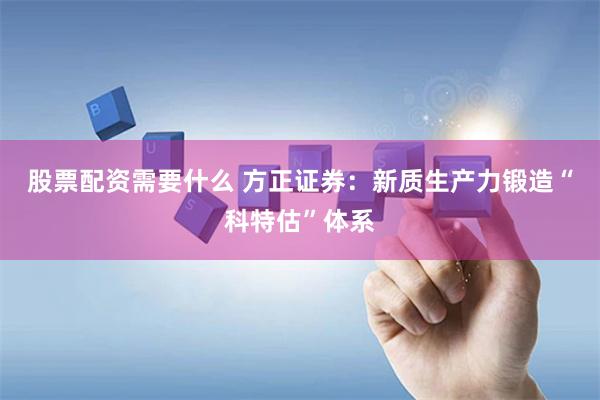 股票配资需要什么 方正证券：新质生产力锻造“科特估”体系