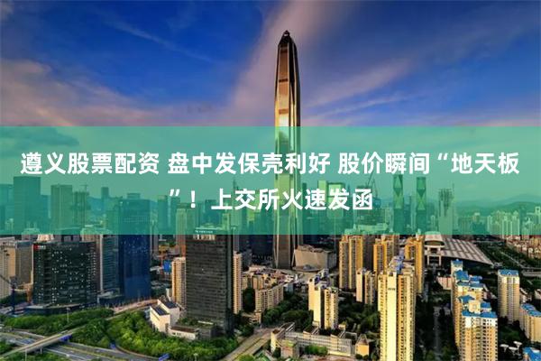 遵义股票配资 盘中发保壳利好 股价瞬间“地天板”！上交所火速发函