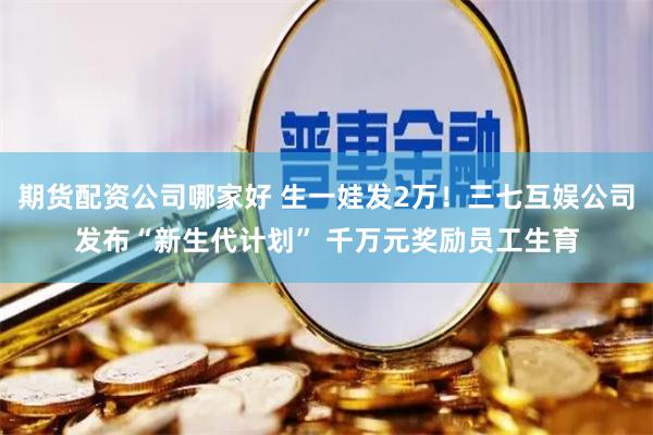 期货配资公司哪家好 生一娃发2万！三七互娱公司发布“新生代计划” 千万元奖励员工生育