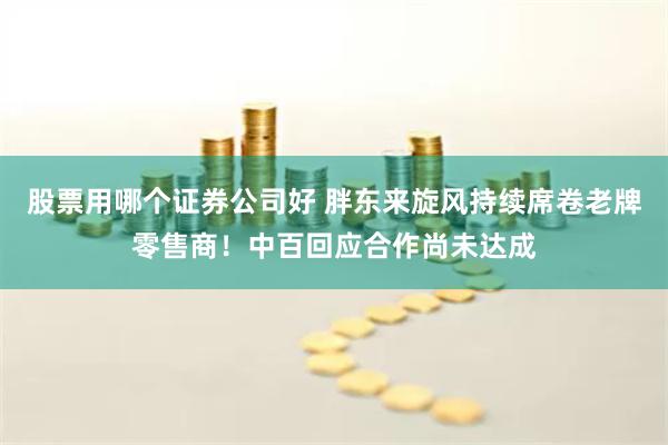 股票用哪个证券公司好 胖东来旋风持续席卷老牌零售商！中百回应合作尚未达成