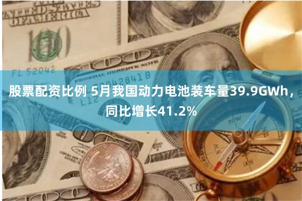 股票配资比例 5月我国动力电池装车量39.9GWh，同比增长41.2%