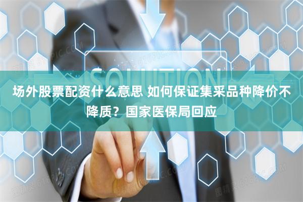 场外股票配资什么意思 如何保证集采品种降价不降质？国家医保局回应