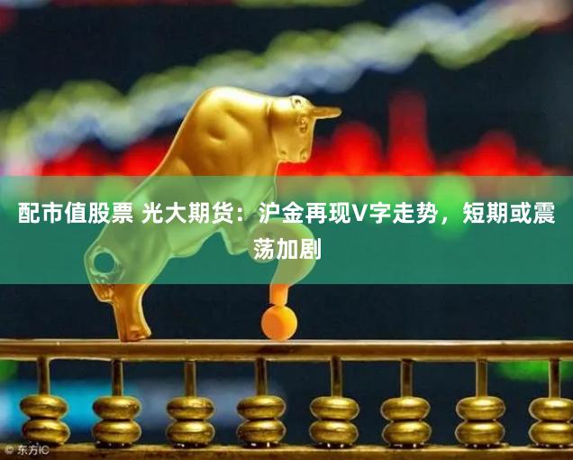 配市值股票 光大期货：沪金再现V字走势，短期或震荡加剧