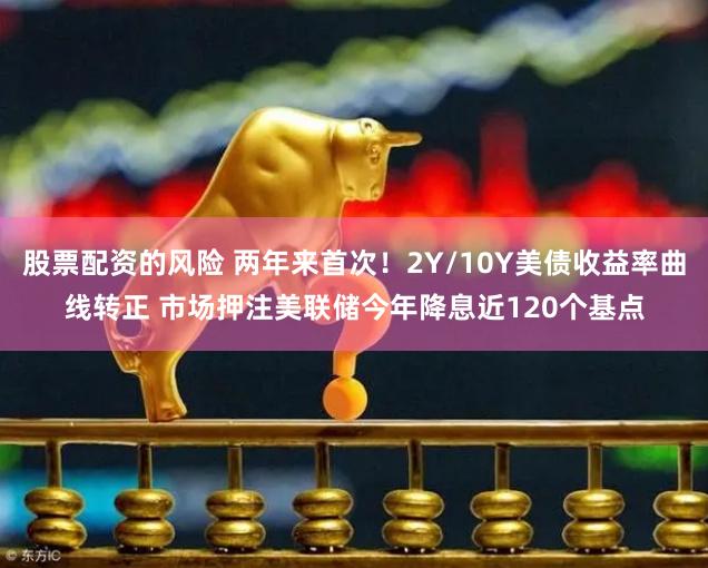 股票配资的风险 两年来首次！2Y/10Y美债收益率曲线转正 市场押注美联储今年降息近120个基点