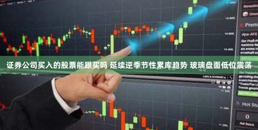 证券公司买入的股票能跟买吗 延续逆季节性累库趋势 玻璃盘面低位震荡