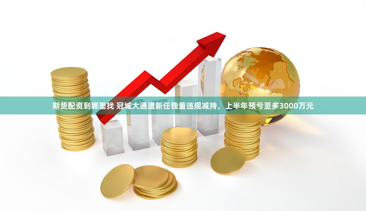 期货配资到哪里找 冠城大通遭新任独董违规减持，上半年预亏至多3000万元