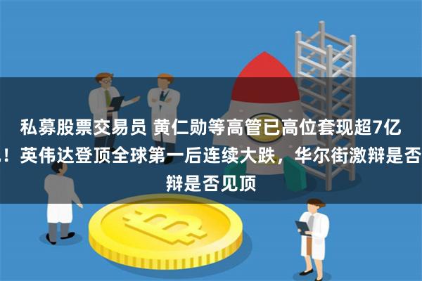 私募股票交易员 黄仁勋等高管已高位套现超7亿美元！英伟达登顶全球第一后连续大跌，华尔街激辩是否见顶