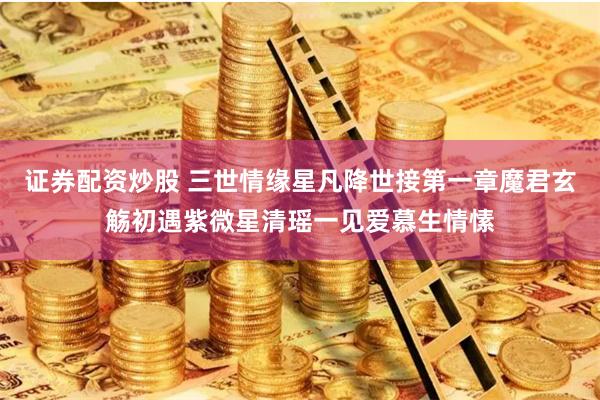 证券配资炒股 三世情缘星凡降世接第一章魔君玄觞初遇紫微星清瑶一见爱慕生情愫