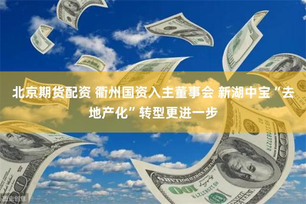 北京期货配资 衢州国资入主董事会 新湖中宝“去地产化”转型更进一步
