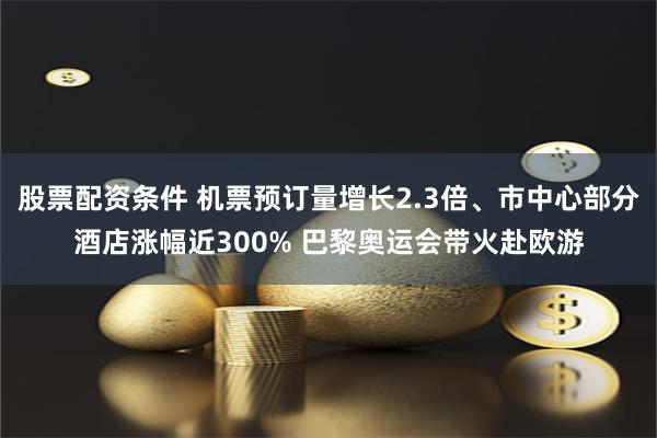 股票配资条件 机票预订量增长2.3倍、市中心部分酒店涨幅近300% 巴黎奥运会带火赴欧游