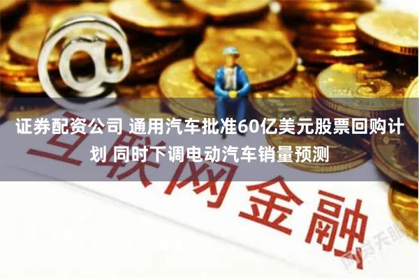 证券配资公司 通用汽车批准60亿美元股票回购计划 同时下调电动汽车销量预测