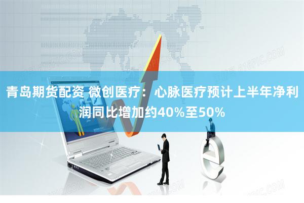 青岛期货配资 微创医疗：心脉医疗预计上半年净利润同比增加约40%至50%