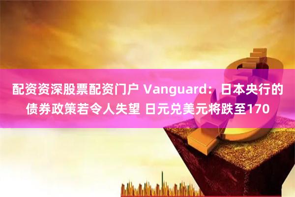 配资资深股票配资门户 Vanguard：日本央行的债券政策若令人失望 日元兑美元将跌至170