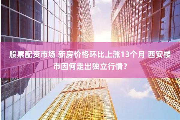 股票配资市场 新房价格环比上涨13个月 西安楼市因何走出独立行情？