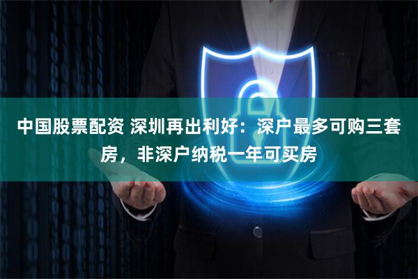 中国股票配资 深圳再出利好：深户最多可购三套房，非深户纳税一年可买房