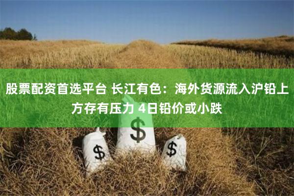 股票配资首选平台 长江有色：海外货源流入沪铅上方存有压力 4日铅价或小跌