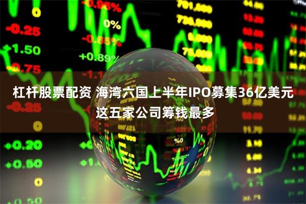 杠杆股票配资 海湾六国上半年IPO募集36亿美元 这五家公司筹钱最多