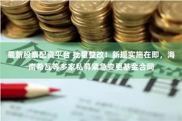 最新股票配资平台 批量整改！新规实施在即，海南希瓦等多家私募紧急变更基金合同