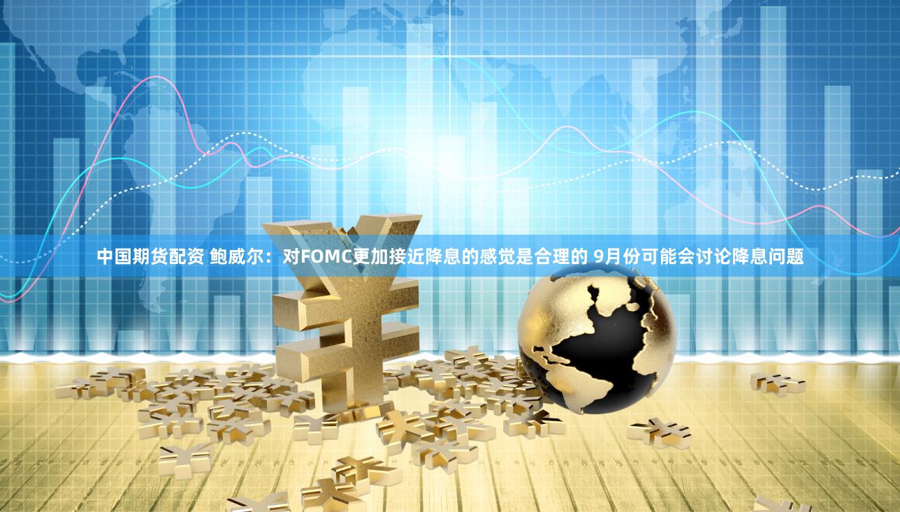 中国期货配资 鲍威尔：对FOMC更加接近降息的感觉是合理的 9月份可能会讨论降息问题