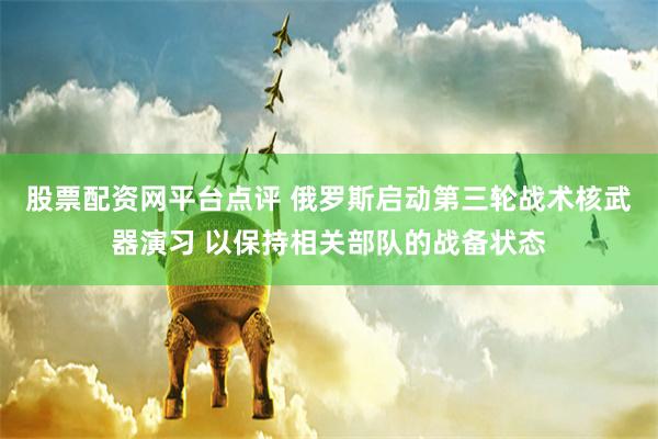 股票配资网平台点评 俄罗斯启动第三轮战术核武器演习 以保持相关部队的战备状态