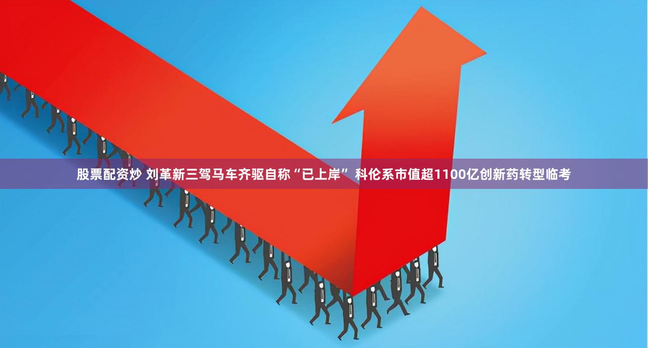 股票配资炒 刘革新三驾马车齐驱自称“已上岸” 科伦系市值超1100亿创新药转型临考
