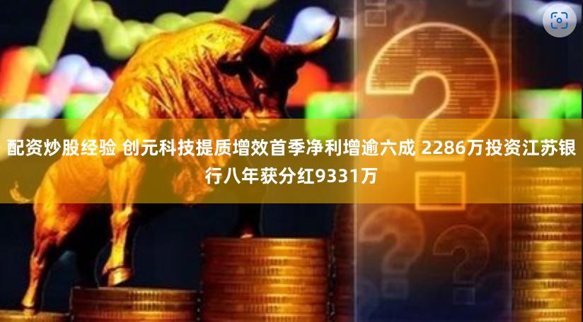 配资炒股经验 创元科技提质增效首季净利增逾六成 2286万投资江苏银行八年获分红9331万