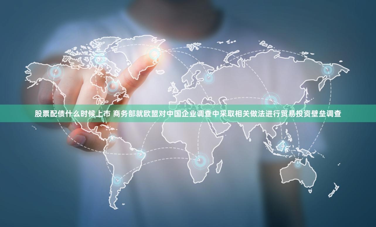 股票配债什么时候上市 商务部就欧盟对中国企业调查中采取相关做法进行贸易投资壁垒调查
