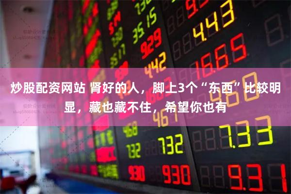 炒股配资网站 肾好的人，脚上3个“东西”比较明显，藏也藏不住，希望你也有