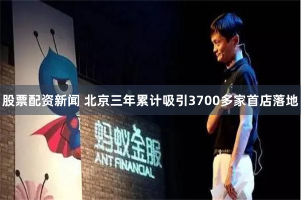股票配资新闻 北京三年累计吸引3700多家首店落地
