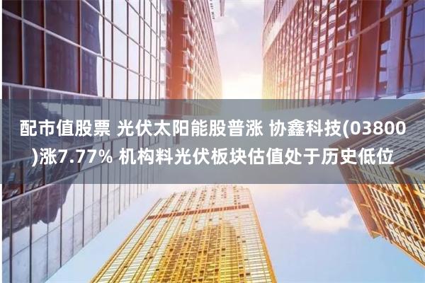 配市值股票 光伏太阳能股普涨 协鑫科技(03800)涨7.77% 机构料光伏板块估值处于历史低位