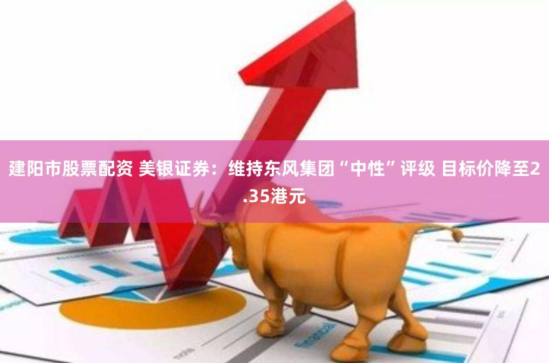 建阳市股票配资 美银证券：维持东风集团“中性”评级 目标价降至2.35港元