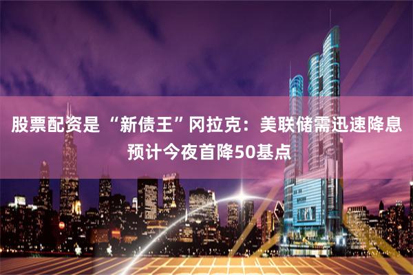股票配资是 “新债王”冈拉克：美联储需迅速降息 预计今夜首降50基点