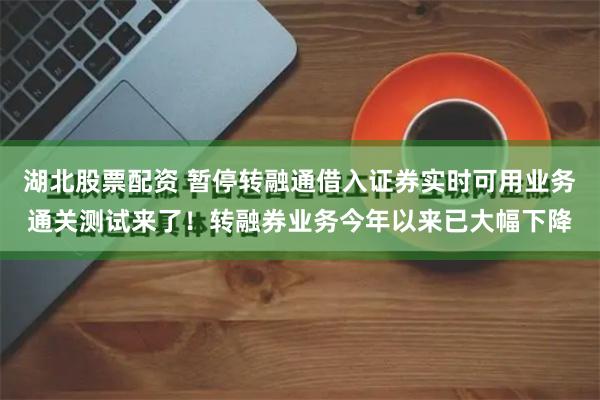 湖北股票配资 暂停转融通借入证券实时可用业务通关测试来了！转融券业务今年以来已大幅下降