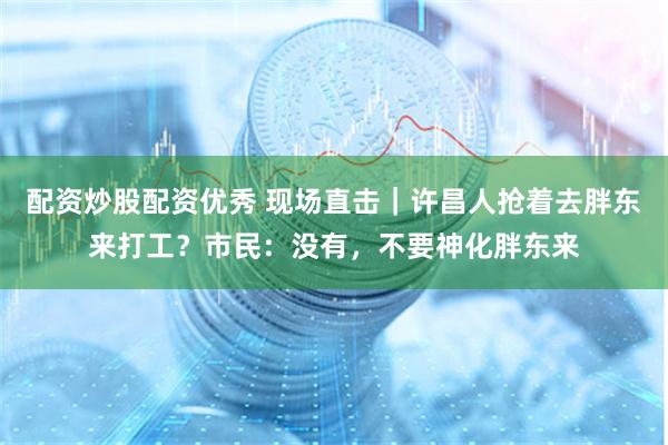 配资炒股配资优秀 现场直击｜许昌人抢着去胖东来打工？市民：没有，不要神化胖东来