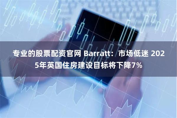 专业的股票配资官网 Barratt：市场低迷 2025年英国住房建设目标将下降7%