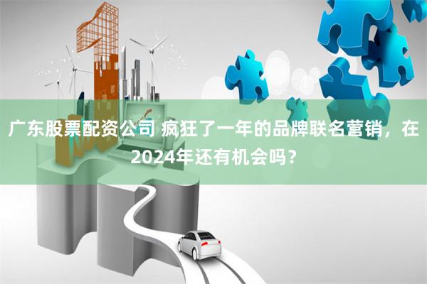 广东股票配资公司 疯狂了一年的品牌联名营销，在2024年还有机会吗？