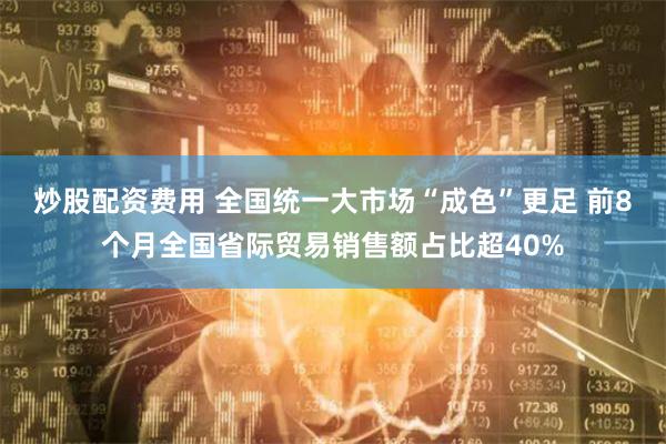 炒股配资费用 全国统一大市场“成色”更足 前8个月全国省际贸易销售额占比超40%