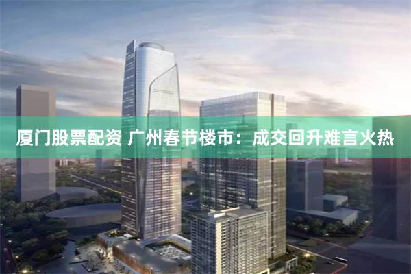 厦门股票配资 广州春节楼市：成交回升难言火热