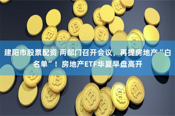 建阳市股票配资 两部门召开会议，再提房地产“白名单”！房地产ETF华夏早盘高开