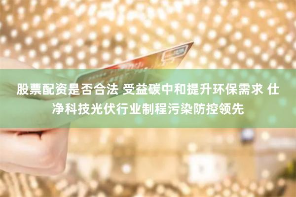股票配资是否合法 受益碳中和提升环保需求 仕净科技光伏行业制程污染防控领先