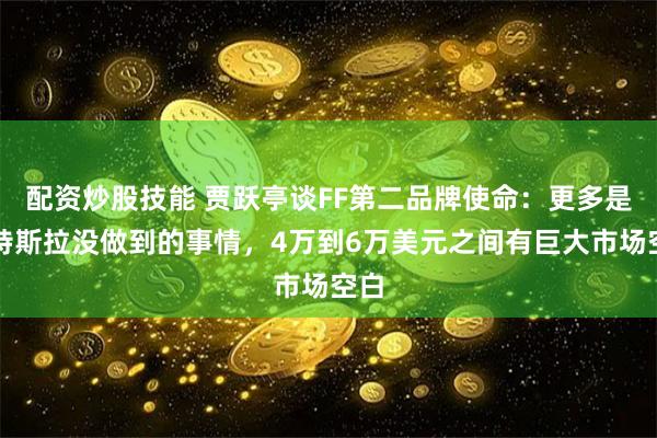 配资炒股技能 贾跃亭谈FF第二品牌使命：更多是做特斯拉没做到的事情，4万到6万美元之间有巨大市场空白