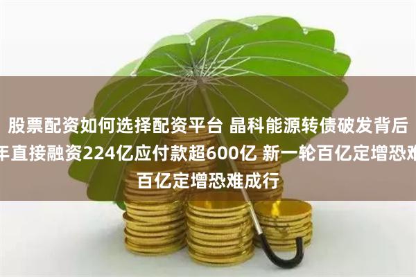 股票配资如何选择配资平台 晶科能源转债破发背后：两年直接融资224亿应付款超600亿 新一轮百亿定增恐难成行